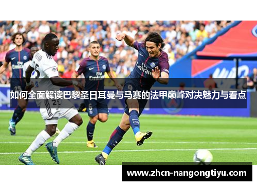 如何全面解读巴黎圣日耳曼与马赛的法甲巅峰对决魅力与看点