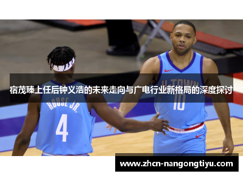 宿茂臻上任后钟义浩的未来走向与广电行业新格局的深度探讨