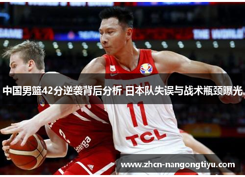 中国男篮42分逆袭背后分析 日本队失误与战术瓶颈曝光