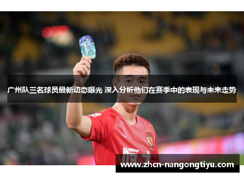 广州队三名球员最新动态曝光 深入分析他们在赛季中的表现与未来走势